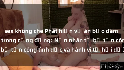 sex không che Phát hiện vụ án bạo dâm sex gây chấn động trong cộng đồng: Nạn nhân tố bị tấn công tình dục và hành vi tệ hại được tiết lộ