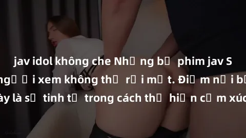 jav idol không che Những bộ phim jav SM không che khiến người xem không thể rời mắt. Điểm nổi bật của thể loại này là sự tinh tế trong cách thể hiện cảm xúc và sự hấp dẫn của những cảnh quay.