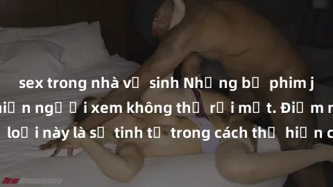 sex trong nhà vệ sinh Những bộ phim jav SM không che khiến người xem không thể rời mắt. Điểm nổi bật của thể loại này là sự tinh tế trong cách thể hiện cảm xúc và sự hấp dẫn của những cảnh quay.