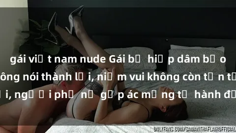 gái việt nam nude Gái bị hiếp dâm bạo lực: Nỗi đau không nói thành lời, niềm vui không còn tồn tại, người phụ nữ gặp ác mộng từ hành động độc ác của kẻ xấu.