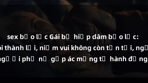 sex bạo lực Gái bị hiếp dâm bạo lực: Nỗi đau không nói thành lời, niềm vui không còn tồn tại, người phụ nữ gặp ác mộng từ hành động độc ác của kẻ xấu.