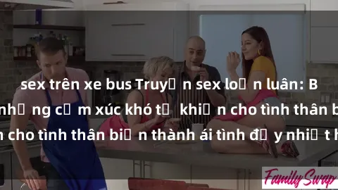 sex trên xe bus Truyện sex loạn luân: Bí mật gia đình và những cảm xúc khó tả khiến cho tình thân biến thành ái tình đầy nhiệt huyết