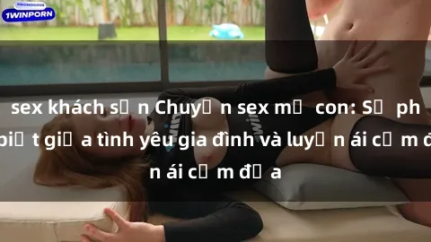 sex khách sạn Chuyện sex mẹ con: Sự phân biệt giữa tình yêu gia đình và luyến ái cấm địa