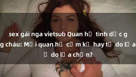 sex gái nga vietsub Quan hệ tình dục giữa ông cháu: Mối quan hệ cấm kỵ hay tự do lựa chọn?