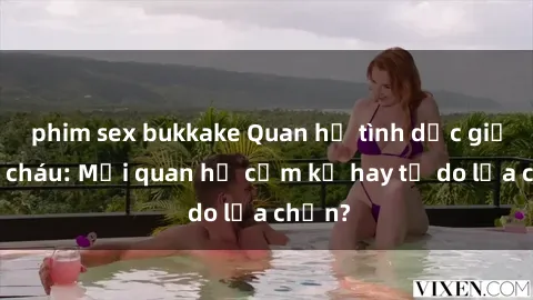 phim sex bukkake Quan hệ tình dục giữa ông cháu: Mối quan hệ cấm kỵ hay tự do lựa chọn?