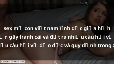 sex mẹ con việt nam Tình dục giữa họ hàng: Những sự kiện gây tranh cãi và đặt ra nhiều câu hỏi về đạo đức và quy định trong xã hội.
