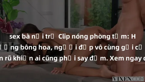 sex bà nội trợ Clip nóng phòng tắm: Hít thở nồng nàn hương bông hoa, người đẹp vô cùng gợi cảm và quyến rũ khiến ai cũng phải say đắm. Xem ngay để trải nghiệm điều đặc biệt!