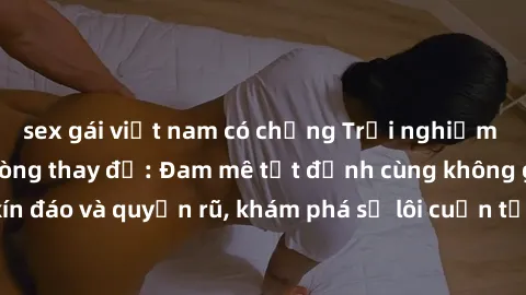 sex gái việt nam có chồng Trải nghiệm mới lạ với sex phòng thay đồ: Đam mê tột đỉnh cùng không gian kín đáo và quyến rũ, khám phá sự lôi cuốn từ sự hấp dẫn của nơi này.