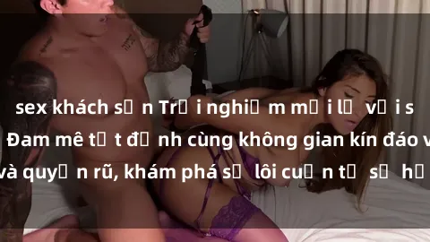 sex khách sạn Trải nghiệm mới lạ với sex phòng thay đồ: Đam mê tột đỉnh cùng không gian kín đáo và quyến rũ, khám phá sự lôi cuốn từ sự hấp dẫn của nơi này.