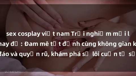 sex cosplay việt nam Trải nghiệm mới lạ với sex phòng thay đồ: Đam mê tột đỉnh cùng không gian kín đáo và quyến rũ, khám phá sự lôi cuốn từ sự hấp dẫn của nơi này.