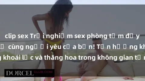 clip sex Trải nghiệm sex phòng tắm đầy kích thích và mới lạ cùng người yêu của bạn! Tận hưởng khoái lạc và thăng hoa trong không gian tắm ấm áp và gợi cảm.