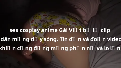 sex cosplay anime Gái Việt bị lộ clip sex, scandal khiến dân mạng dậy sóng. Tin đồn và đoạn video gây chấn động, khiến cộng đồng mạng phẫn nộ và lo lắng. Bi kịch ẩn sau bức màn đen tối của thế giới ảo