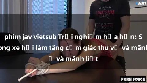 phim jav vietsub Trải nghiệm hứa hẹn: Sex trong xe hơi làm tăng cảm giác thú vị và mãnh liệt