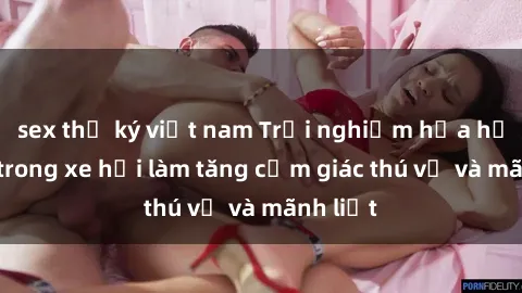 sex thư ký việt nam Trải nghiệm hứa hẹn: Sex trong xe hơi làm tăng cảm giác thú vị và mãnh liệt