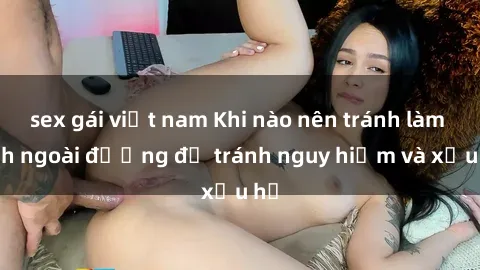 sex gái việt nam Khi nào nên tránh làm tình ngoài đường để tránh nguy hiểm và xấu hổ