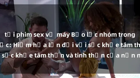 tải phim sex về máy Bạo lực nhóm trong các hành vi tình dục: Hiểm họa lớn đối với sức khỏe tâm thần và tinh thần của nạn nhân.