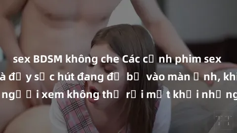 sex BDSM không che Các cảnh phim sex bukkake hấp dẫn và đầy sức hút đang đổ bộ vào màn ảnh, khiến người xem không thể rời mắt khỏi những cảnh quay đầy kích thích.
