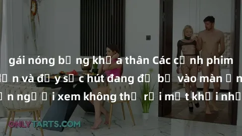 gái nóng bỏng khỏa thân Các cảnh phim sex bukkake hấp dẫn và đầy sức hút đang đổ bộ vào màn ảnh, khiến người xem không thể rời mắt khỏi những cảnh quay đầy kích thích.