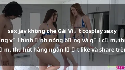 sex jav không che Gái Việt cosplay sexy khiến fan phát cuồng với hình ảnh nóng bỏng và gợi cảm, thu hút hàng ngàn lượt like và share trên mạng xã hội.