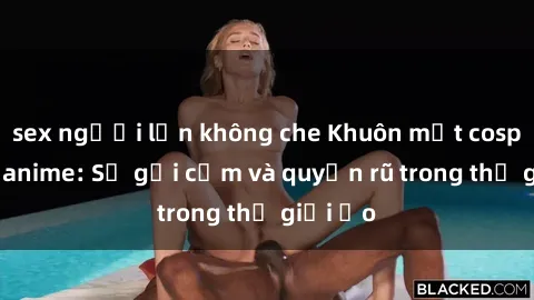 sex người lớn không che Khuôn mặt cosplay sex anime: Sự gợi cảm và quyến rũ trong thế giới ảo