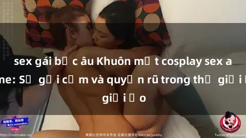 sex gái bắc âu Khuôn mặt cosplay sex anime: Sự gợi cảm và quyến rũ trong thế giới ảo
