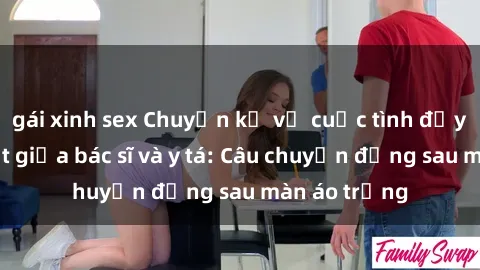 gái xinh sex Chuyện kể về cuộc tình đầy nhiệt huyết giữa bác sĩ và y tá: Câu chuyện đằng sau màn áo trắng
