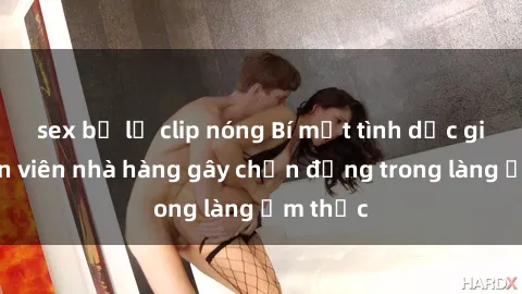 sex bị lộ clip nóng Bí mật tình dục giữa nhân viên nhà hàng gây chấn động trong làng ẩm thực