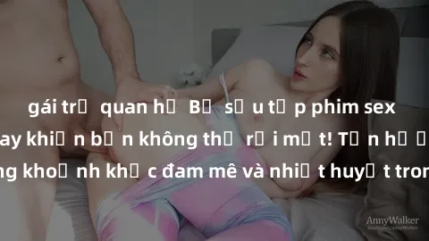 gái trẻ quan hệ Bộ sưu tập phim sex Mỹ hot nhất năm nay khiến bạn không thể rời mắt! Tận hưởng những khoảnh khắc đam mê và nhiệt huyết trong các tác phẩm nóng bỏng này!