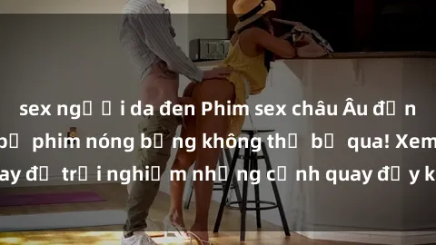 sex người da đen Phim sex châu Âu đỉnh cao: Top những bộ phim nóng bỏng không thể bỏ qua! Xem ngay để trải nghiệm những cảnh quay đầy kích thích và cuồng nhiệt.