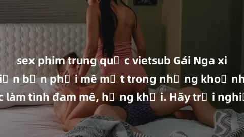 sex phim trung quốc vietsub Gái Nga xinh đẹp, tài năng khiến bạn phải mê mệt trong những khoảnh khắc làm tình đam mê, hứng khởi. Hãy trải nghiệm cùng họ ngay hôm nay!