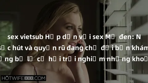 sex vietsub Hấp dẫn với sex Mỹ đen: Những bí mật đầy sức hút và quyến rũ đang chờ đợi bạn khám phá! Đừng bỏ lỡ cơ hội trải nghiệm những khoảnh khắc mãnh liệt và đam mê!