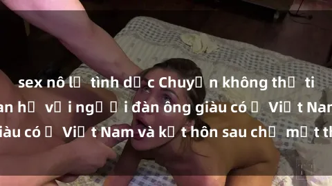 sex nô lệ tình dục Chuyện không thể tin nổi: Gái Tây quan hệ với người đàn ông giàu có ở Việt Nam và kết hôn sau chỉ một tháng