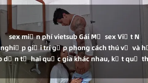 sex miễn phí vietsub Gái Mỹ sex Việt Nam: Khi nền công nghiệp giải trí gặp phong cách thú vị và hấp dẫn từ hai quốc gia khác nhau, kết quả thú vị không thể bỏ qua.