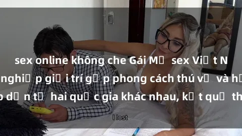 sex online không che Gái Mỹ sex Việt Nam: Khi nền công nghiệp giải trí gặp phong cách thú vị và hấp dẫn từ hai quốc gia khác nhau, kết quả thú vị không thể bỏ qua.