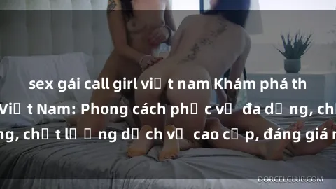 sex gái call girl việt nam Khám phá thế giới của gái gọi Việt Nam: Phong cách phục vụ đa dạng, chất lượng dịch vụ cao cấp, đáng giá mọi khoản chi phí