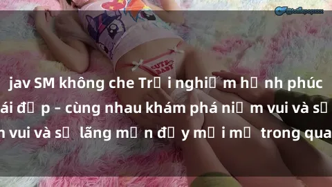 jav SM không che Trải nghiệm hạnh phúc khi làm tình với gái đẹp – cùng nhau khám phá niềm vui và sự lãng mạn đầy mới mẻ trong quan hệ của bạn.