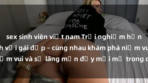 sex sinh viên việt nam Trải nghiệm hạnh phúc khi làm tình với gái đẹp – cùng nhau khám phá niềm vui và sự lãng mạn đầy mới mẻ trong quan hệ của bạn.