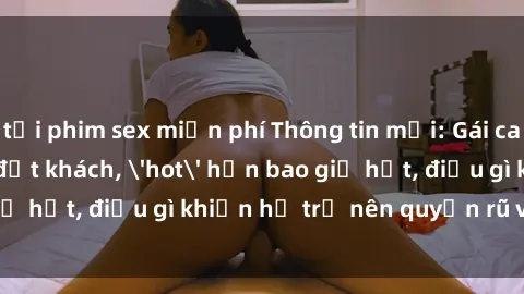 tải phim sex miễn phí Thông tin mới: Gái call girl Việt Nam đắt khách, 'hot' hơn bao giờ hết, điều gì khiến họ trở nên quyến rũ và đáng chú ý?