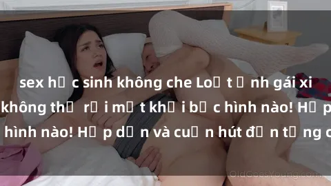 sex học sinh không che Loạt ảnh gái xinh sex nóng bỏng, không thể rời mắt khỏi bức hình nào! Hấp dẫn và cuốn hút đến từng chi tiết.