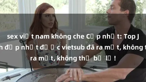 sex việt nam không che Cập nhật: Top JAV idol xinh đẹp nhất được vietsub đã ra mắt, không thể bỏ lỡ!