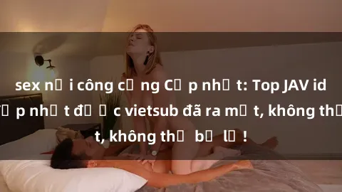 sex nơi công cộng Cập nhật: Top JAV idol xinh đẹp nhất được vietsub đã ra mắt, không thể bỏ lỡ!