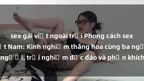 sex gái việt ngoài trời Phong cách sex 3P độc đáo tại Việt Nam: Kinh nghiệm thăng hoa cùng ba người, trải nghiệm độc đáo và phấn khích không thể bỏ lỡ!