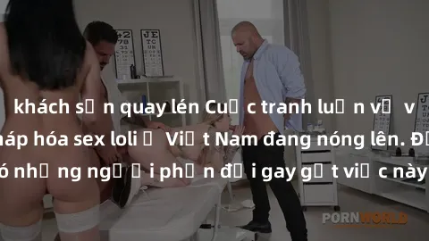khách sạn quay lén Cuộc tranh luận về việc có nên hợp pháp hóa sex loli ở Việt Nam đang nóng lên. Đồng thời, cũng có những người phản đối gay gắt việc này vì lo ngại về tác động tiêu cực lên trẻ em và