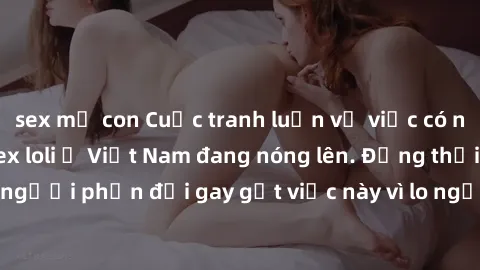 sex mẹ con Cuộc tranh luận về việc có nên hợp pháp hóa sex loli ở Việt Nam đang nóng lên. Đồng thời, cũng có những người phản đối gay gắt việc này vì lo ngại về tác động tiêu cực lên trẻ em và xã hội.