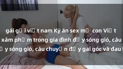 gái gọi việt nam Kỳ án sex mẹ con Việt Nam: Sự sở hữu và xâm phạm trong gia đình đầy sóng gió, câu chuyện đầy gai góc và đau lòng.