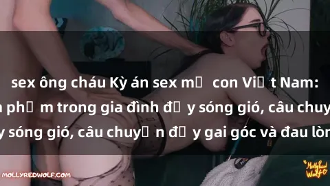sex ông cháu Kỳ án sex mẹ con Việt Nam: Sự sở hữu và xâm phạm trong gia đình đầy sóng gió, câu chuyện đầy gai góc và đau lòng.