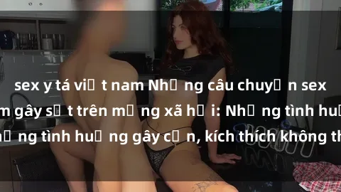 sex y tá việt nam Những câu chuyện sex sinh viên Việt Nam gây sốt trên mạng xã hội: Những tình huống gây cấn, kích thích không thể bỏ qua