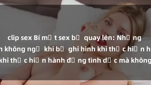 clip sex Bí mật sex bị quay lén: Những hậu quả và bi kịch không ngờ khi bị ghi hình khi thực hiện hành động tình dục mà không biết.
