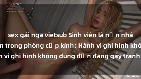 sex gái nga vietsub Sinh viên là nạn nhân của video quay lén trong phòng cấp kính: Hành vi ghi hình không đúng đắn đang gây tranh cãi lớn