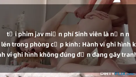 tải phim jav miễn phí Sinh viên là nạn nhân của video quay lén trong phòng cấp kính: Hành vi ghi hình không đúng đắn đang gây tranh cãi lớn